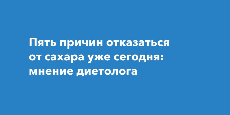 Пять причин отказаться от сахара уже сегодня: мнение диетолога
